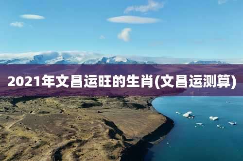 2021年文昌运旺的生肖(文昌运测算)