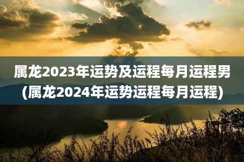 属龙2023年运势及运程每月运程男(属龙2024年运势运程每月运程)