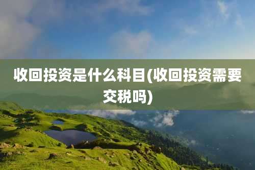 收回投资是什么科目(收回投资需要交税吗)