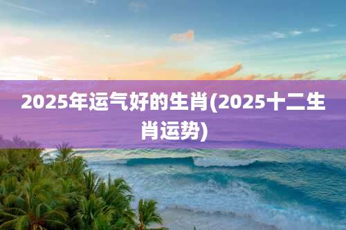 2025年运气好的生肖(2025十二生肖运势)