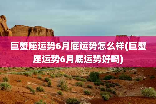 巨蟹座运势6月底运势怎么样(巨蟹座运势6月底运势好吗)