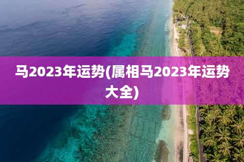 马2023年运势(属相马2023年运势大全)