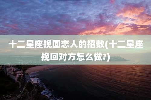 十二星座挽回恋人的招数(十二星座挽回对方怎么做?)