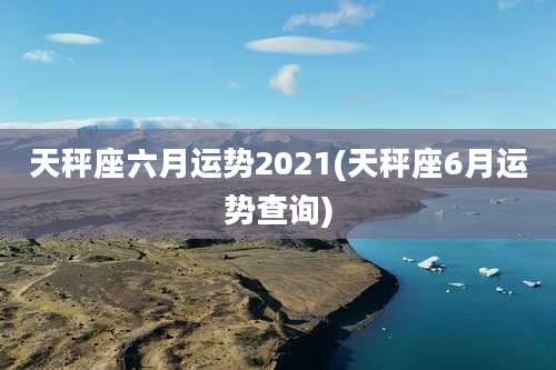 天秤座六月运势2021(天秤座6月运势查询)