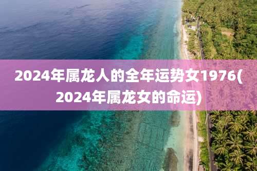 2024年属龙人的全年运势女1976(2024年属龙女的命运)