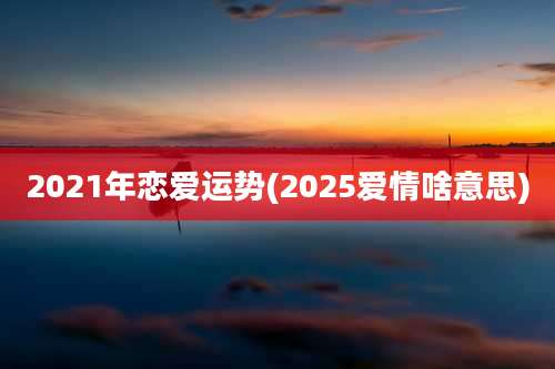 2021年恋爱运势(2025爱情啥意思)