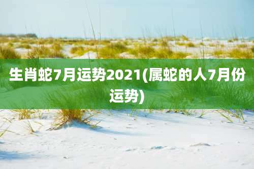 生肖蛇7月运势2021(属蛇的人7月份运势)