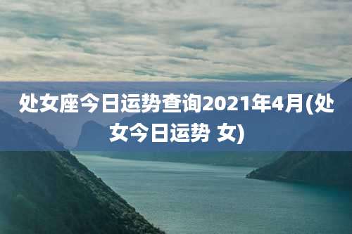 处女座今日运势查询2021年4月(处女今日运势 女)