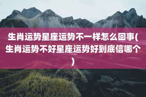 生肖运势星座运势不一样怎么回事(生肖运势不好星座运势好到底信哪个)
