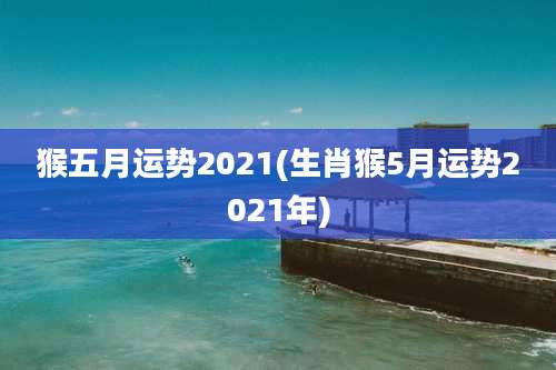 猴五月运势2021(生肖猴5月运势2021年)