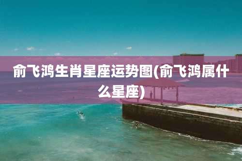 俞飞鸿生肖星座运势图(俞飞鸿属什么星座)