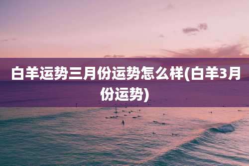 白羊运势三月份运势怎么样(白羊3月份运势)