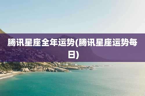 腾讯星座全年运势(腾讯星座运势每日)