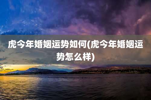 虎今年婚姻运势如何(虎今年婚姻运势怎么样)