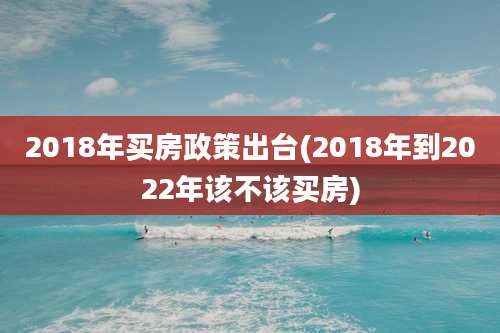 2018年买房政策出台(2018年到2022年该不该买房)