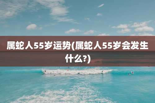 属蛇人55岁运势(属蛇人55岁会发生什么?)