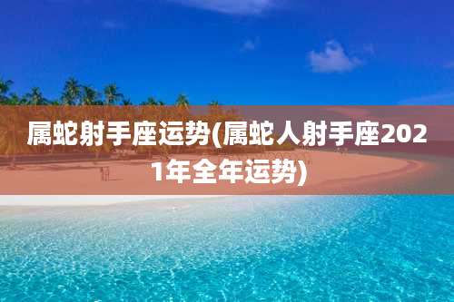 属蛇射手座运势(属蛇人射手座2021年全年运势)