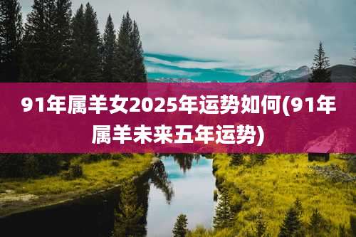 91年属羊女2025年运势如何(91年属羊未来五年运势)