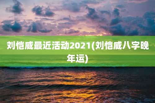 刘恺威最近活动2021(刘恺威八字晚年运)