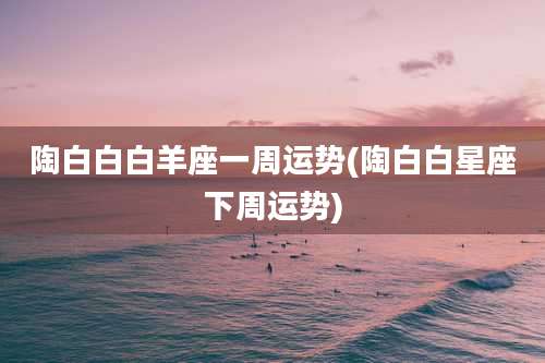 陶白白白羊座一周运势(陶白白星座下周运势)