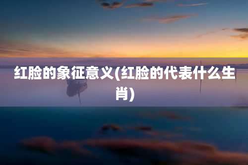 红脸的象征意义(红脸的代表什么生肖)