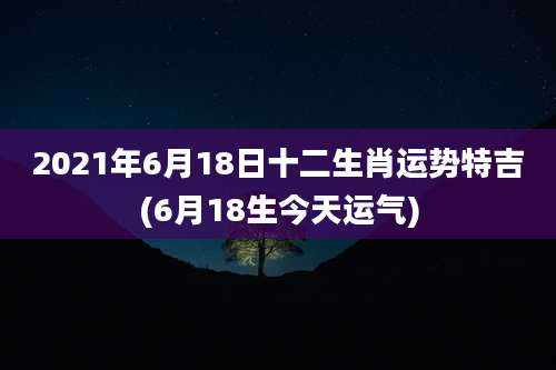 2021年6月18日十二生肖运势特吉(6月18生今天运气)