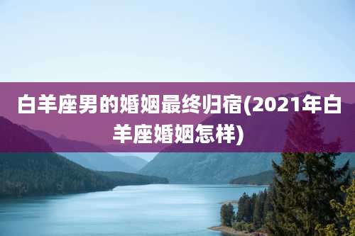 白羊座男的婚姻最终归宿(2021年白羊座婚姻怎样)
