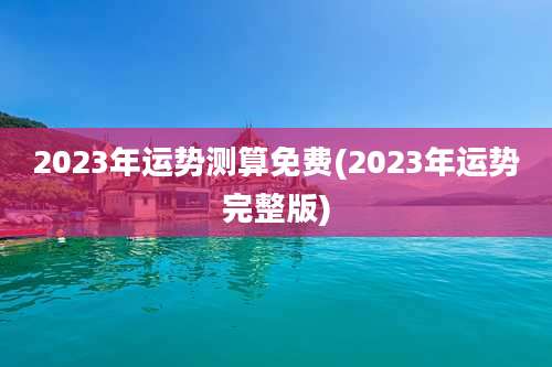 2023年运势测算免费(2023年运势完整版)