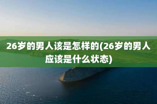 26岁的男人该是怎样的(26岁的男人应该是什么状态)
