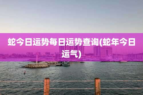 蛇今日运势每日运势查询(蛇年今日运气)