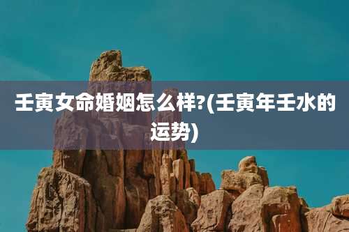 壬寅女命婚姻怎么样?(壬寅年壬水的运势)