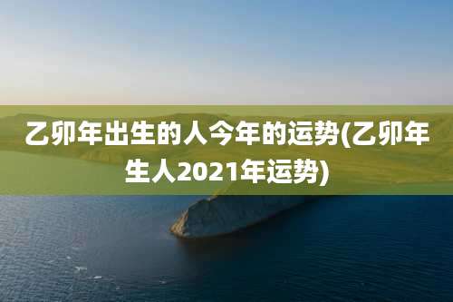 乙卯年出生的人今年的运势(乙卯年生人2021年运势)