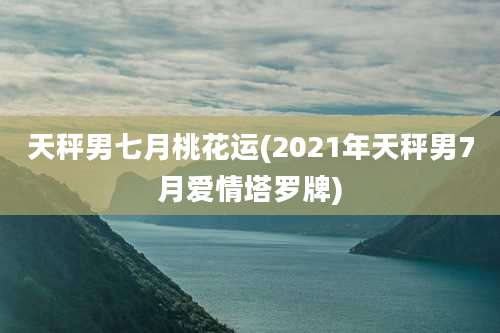 天秤男七月桃花运(2021年天秤男7月爱情塔罗牌)