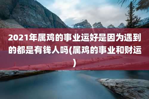 2021年属鸡的事业运好是因为遇到的都是有钱人吗(属鸡的事业和财运)
