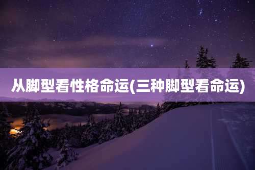 从脚型看性格命运(三种脚型看命运)