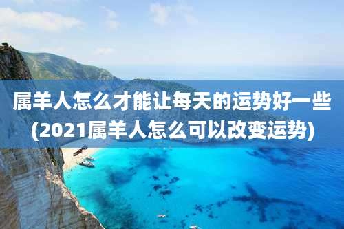 属羊人怎么才能让每天的运势好一些(2021属羊人怎么可以改变运势)