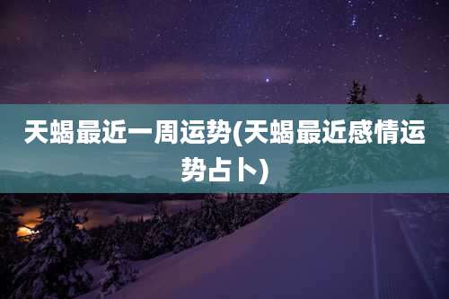 天蝎最近一周运势(天蝎最近感情运势占卜)