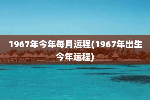 1967年今年每月运程(1967年出生今年运程)