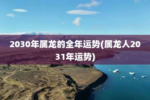 2030年属龙的全年运势(属龙人2031年运势)