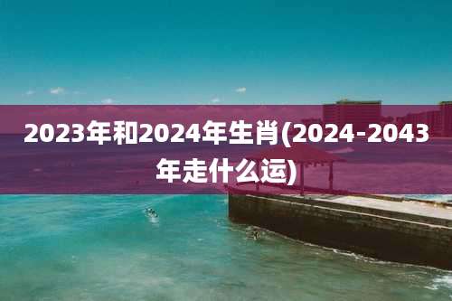 2023年和2024年生肖(2024-2043年走什么运)