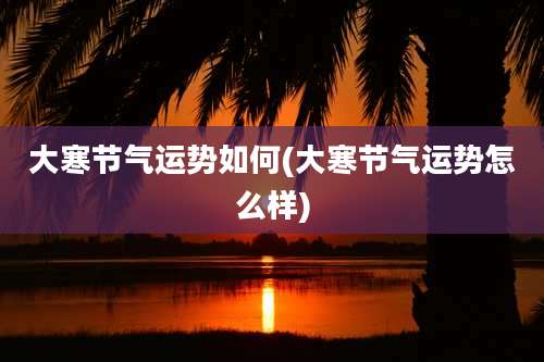 大寒节气运势如何(大寒节气运势怎么样)