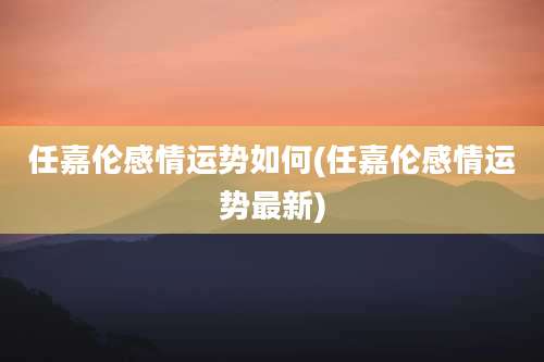 任嘉伦感情运势如何(任嘉伦感情运势最新)