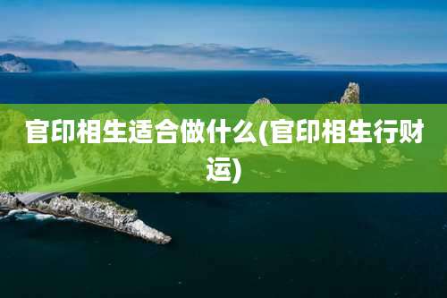 官印相生适合做什么(官印相生行财运)