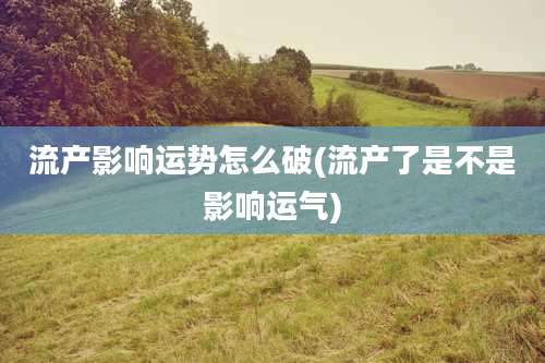 流产影响运势怎么破(流产了是不是影响运气)