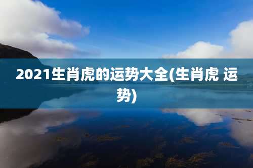 2021生肖虎的运势大全(生肖虎 运势)