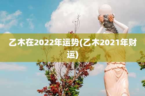 乙木在2022年运势(乙木2021年财运)