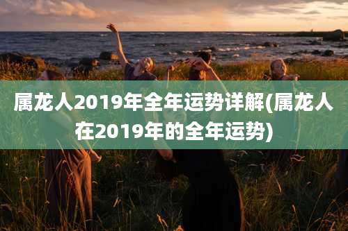 属龙人2019年全年运势详解(属龙人在2019年的全年运势)