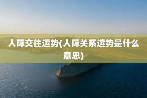 人际交往运势(人际关系运势是什么意思)