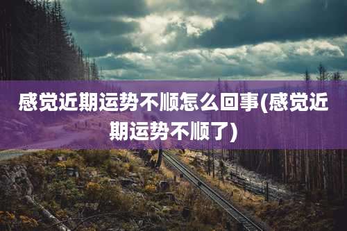 感觉近期运势不顺怎么回事(感觉近期运势不顺了)
