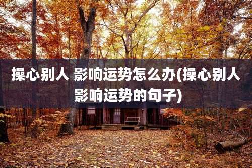 操心别人 影响运势怎么办(操心别人 影响运势的句子)